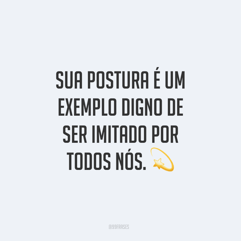 Sua postura é um exemplo digno de ser imitado por todos nós.