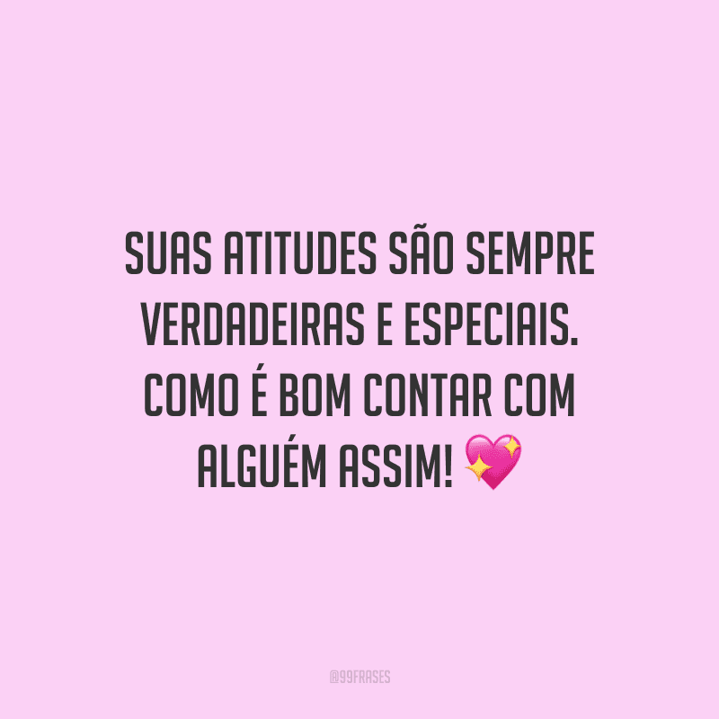 Suas atitudes são sempre verdadeiras e especiais. Como é bom contar com alguém assim!