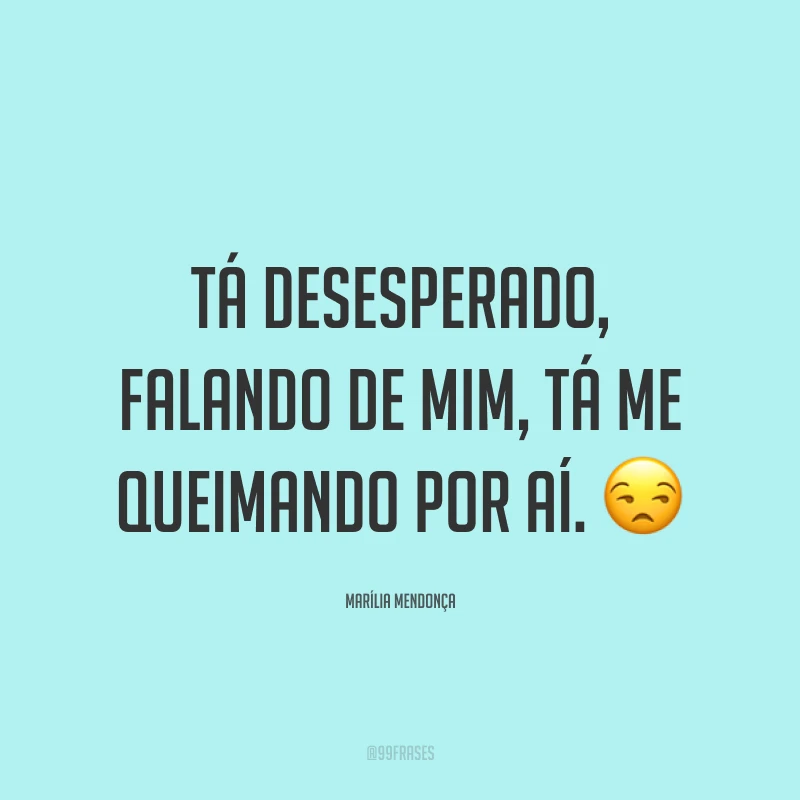 Tá desesperado, falando de mim, tá me queimando por aí. 😒
