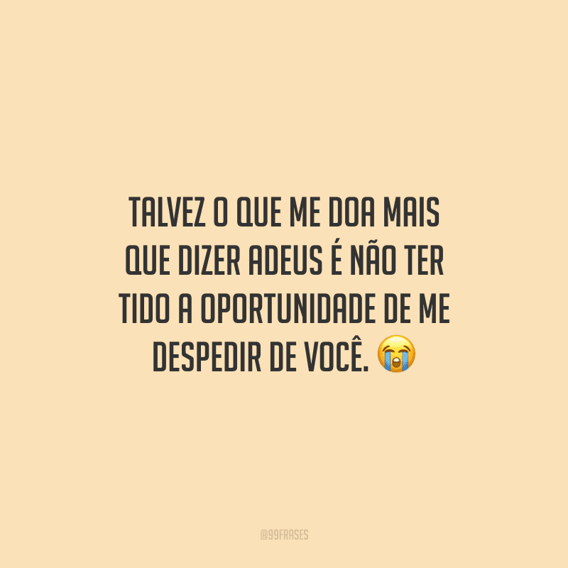 Talvez o que me doa mais que dizer adeus é não ter tido a oportunidade de me despedir de você.