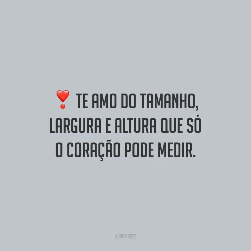 Te amo do tamanho, largura e altura que só o coração pode medir.