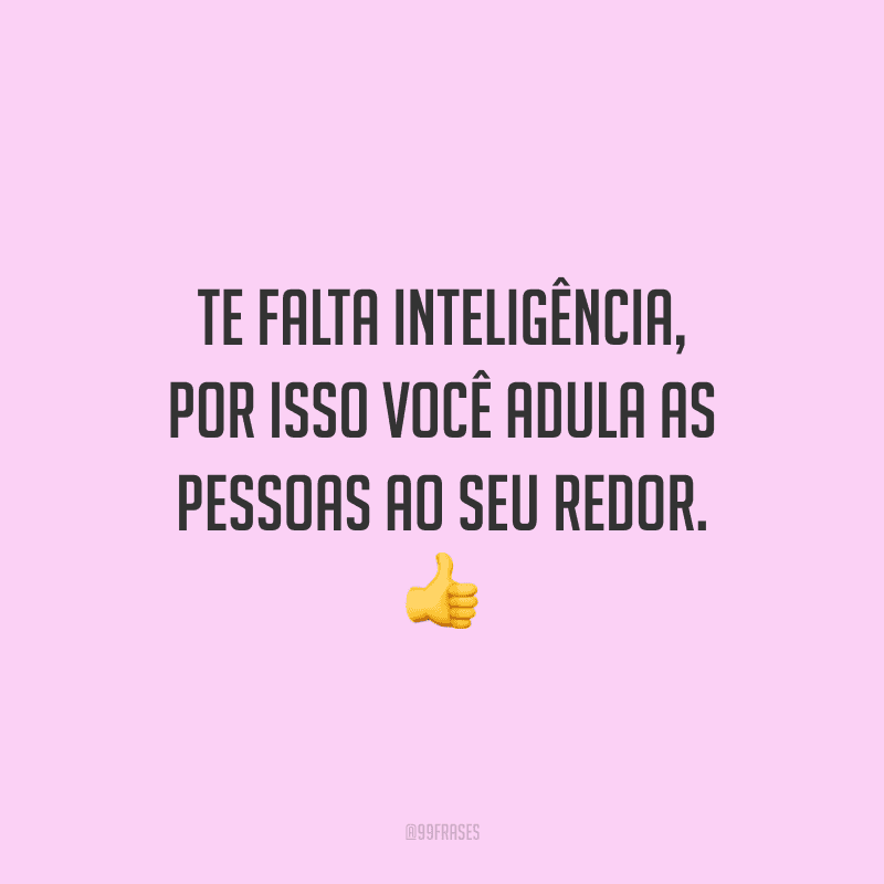Te falta inteligência, por isso você adula as pessoas ao seu redor.