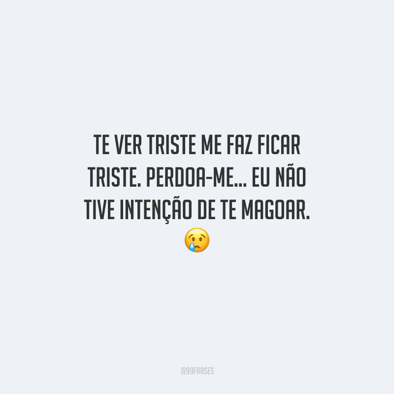 Te ver triste me faz ficar triste. Perdoa-me... Eu não tive intenção de te magoar. 