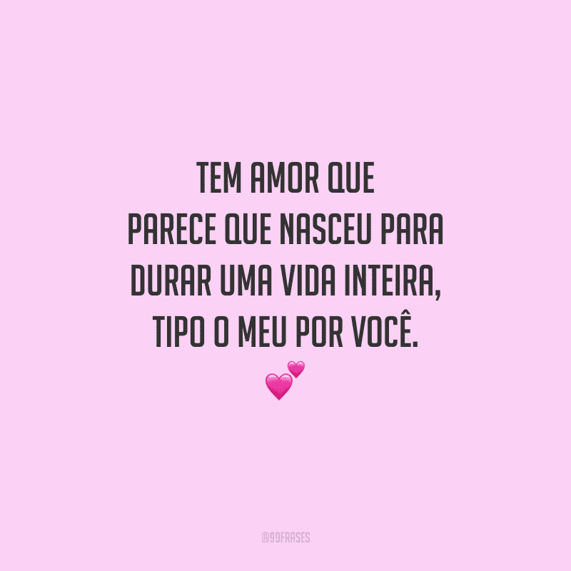 Tem amor que parece que nasceu para durar uma vida inteira, tipo o meu por você. 