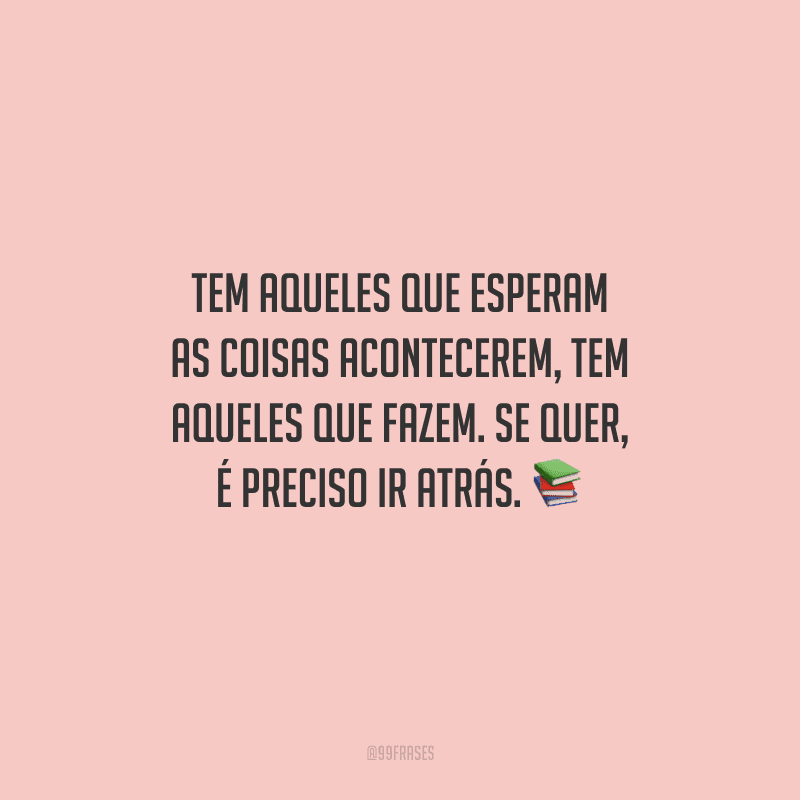Tem aqueles que esperam as coisas acontecerem, tem aqueles que fazem. Se quer, é preciso ir atrás. 