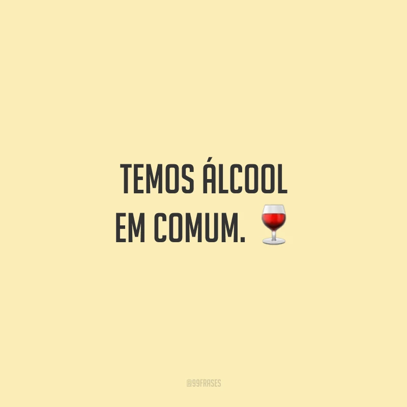 Temos álcool em comum.