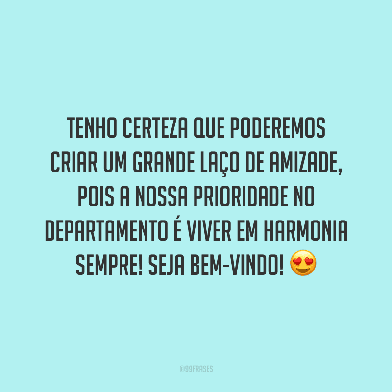 Tenho certeza que poderemos criar um grande laço de amizade, pois a nossa prioridade no departamento é viver em harmonia sempre! Seja bem-vindo!