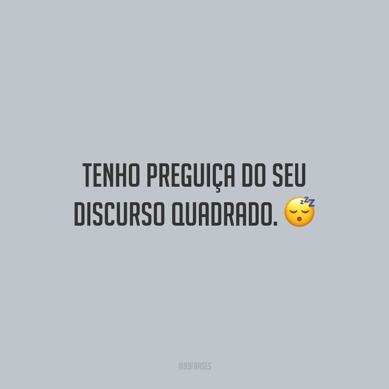 Tenho preguiça do seu discurso quadrado.