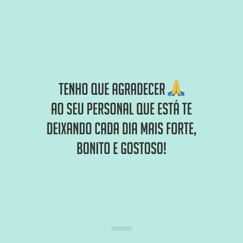 Tenho que agradecer ao seu personal que está te deixando cada dia mais forte, bonito e gostoso!