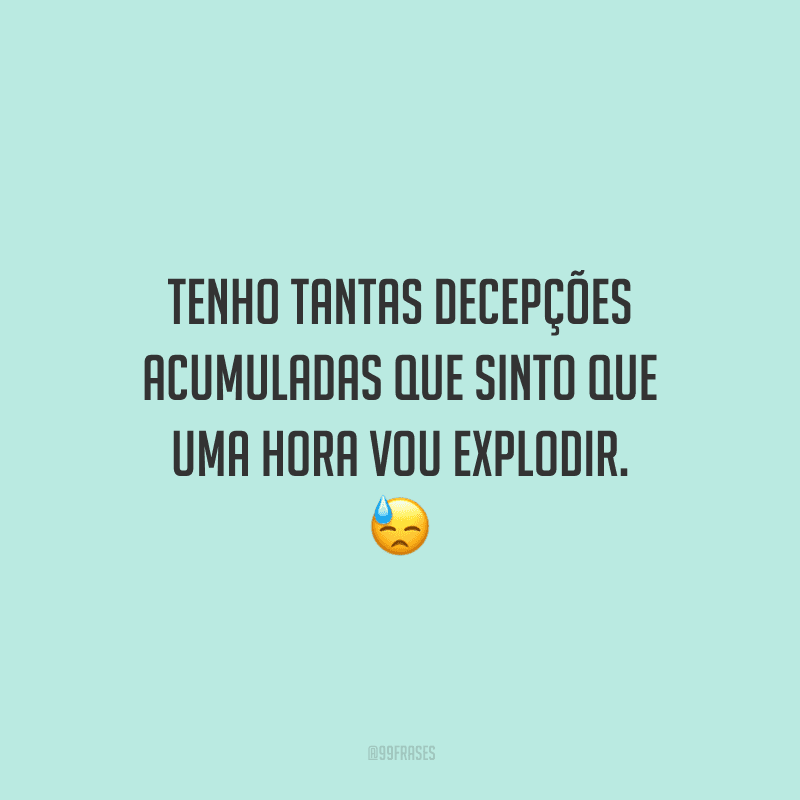 Tenho tantas decepções acumuladas que sinto que uma hora vou explodir. 