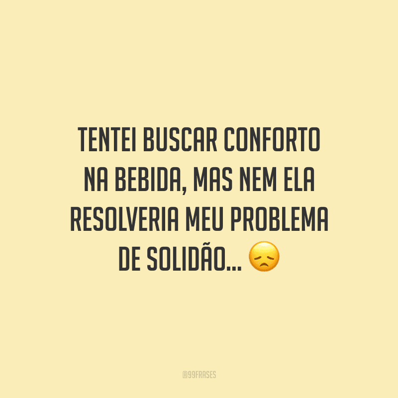 Tentei buscar conforto na bebida, mas nem ela resolveria meu problema de solidão...