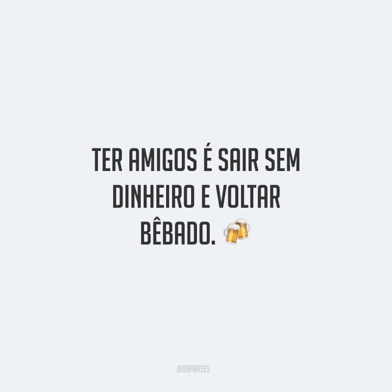 Ter amigos é sair sem dinheiro e voltar bêbado. ?