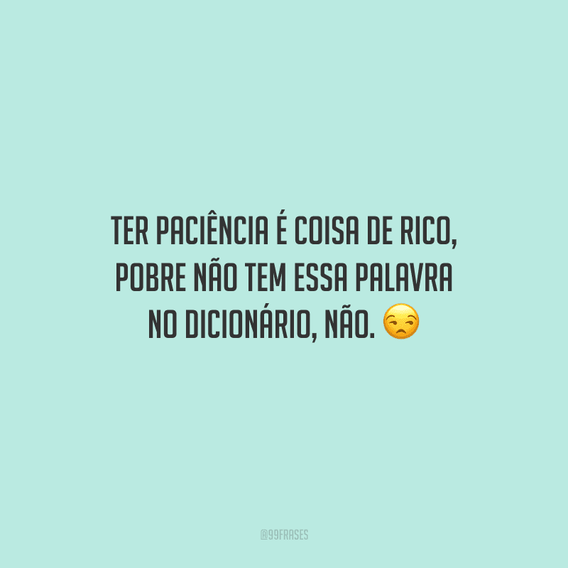 Ter paciência é coisa de rico, pobre não tem essa palavra no dicionário, não. 