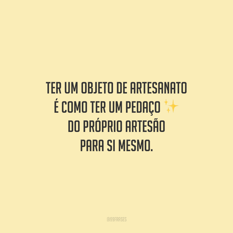 Ter um objeto de artesanato é como ter um pedaço do próprio artesão para si mesmo.