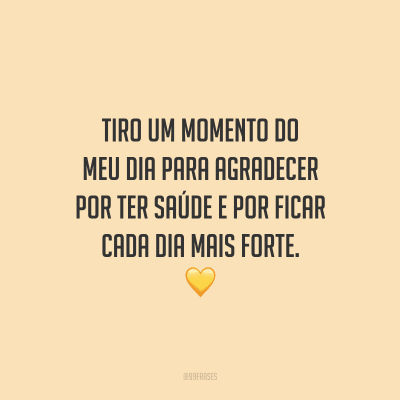 Tiro um momento do meu dia para agradecer por ter saúde e por ficar cada dia mais forte.