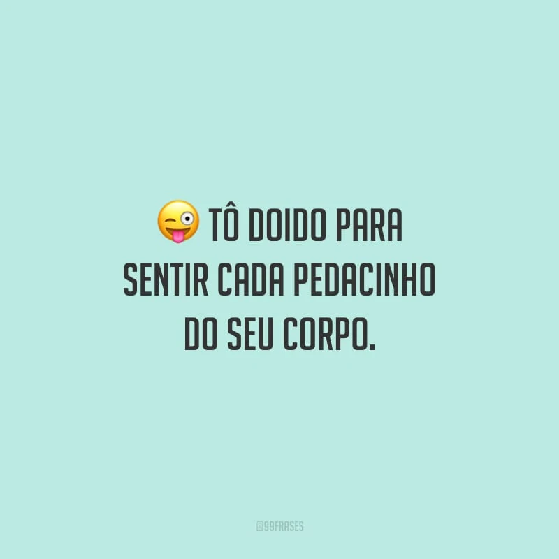 Tô doido para sentir cada pedacinho do seu corpo.