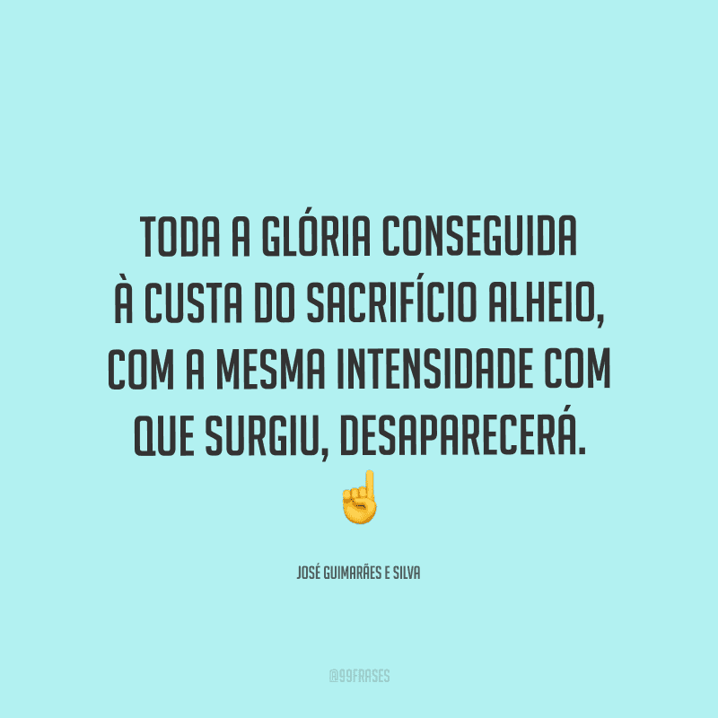 Toda a glória conseguida à custa do sacrifício alheio, com a mesma intensidade com que surgiu, desaparecerá.