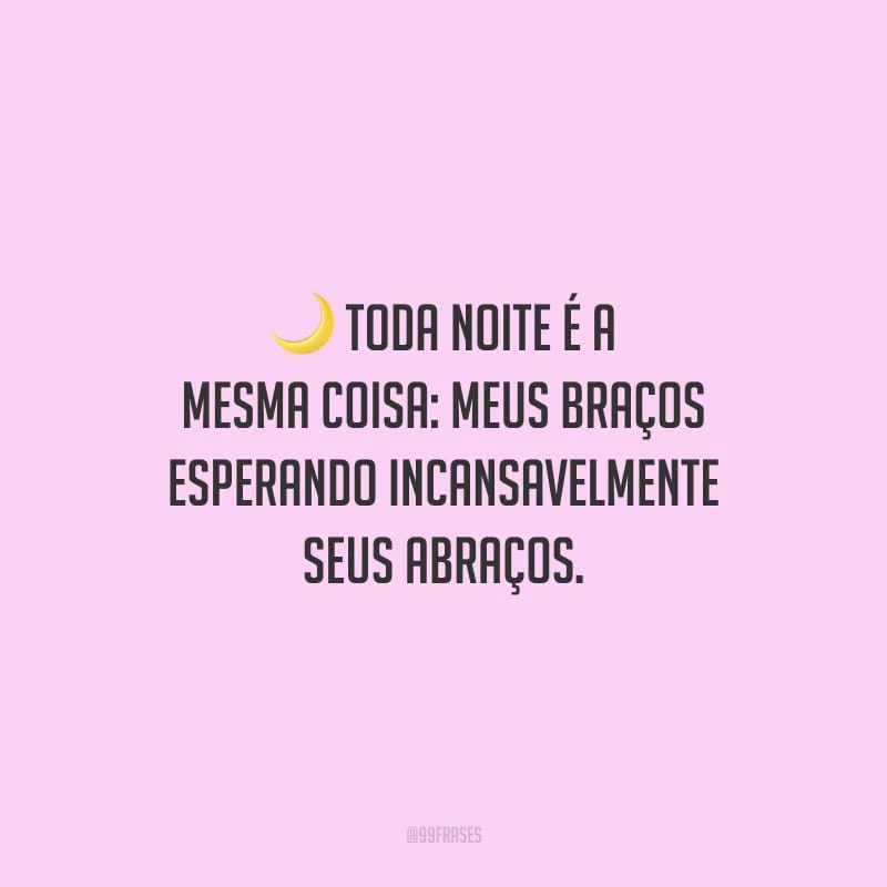 Toda noite é a mesma coisa: meus braços esperando incansavelmente seus abraços.