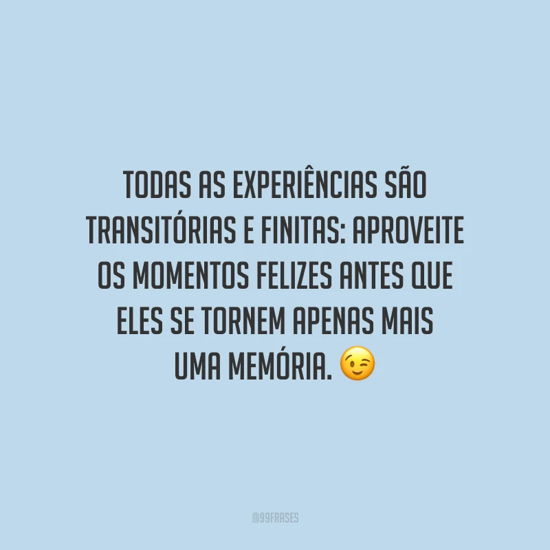 Todas as experiências são transitórias e finitas: aproveite os momentos felizes antes que eles se tornem apenas mais uma memória.
