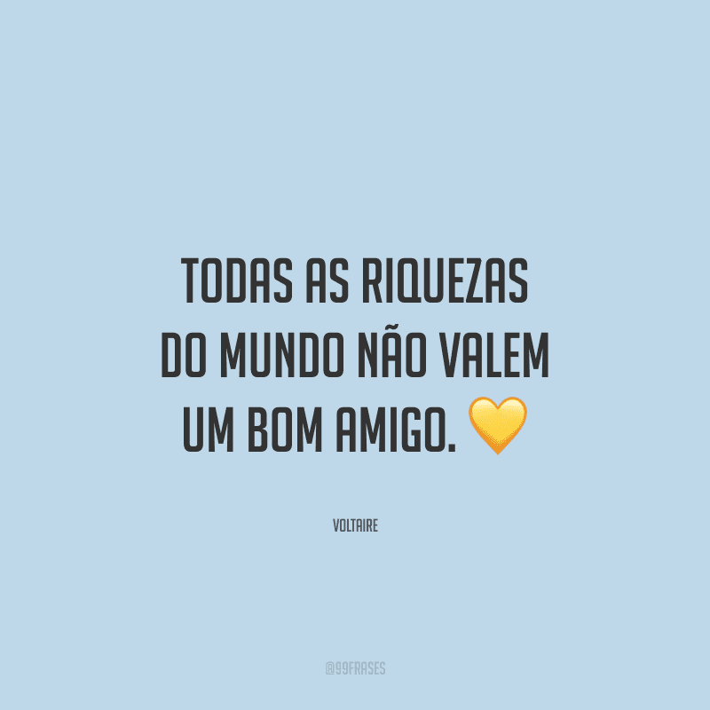 Todas as riquezas do mundo não valem um bom amigo.