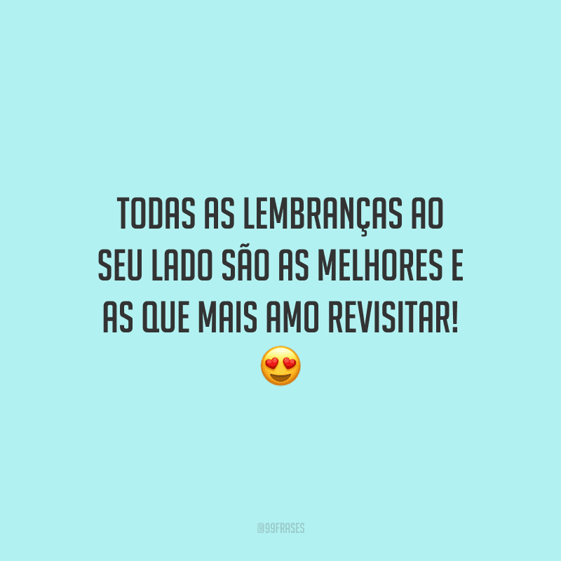 Todas as lembranças ao seu lado são as melhores e as que mais amo revisitar!