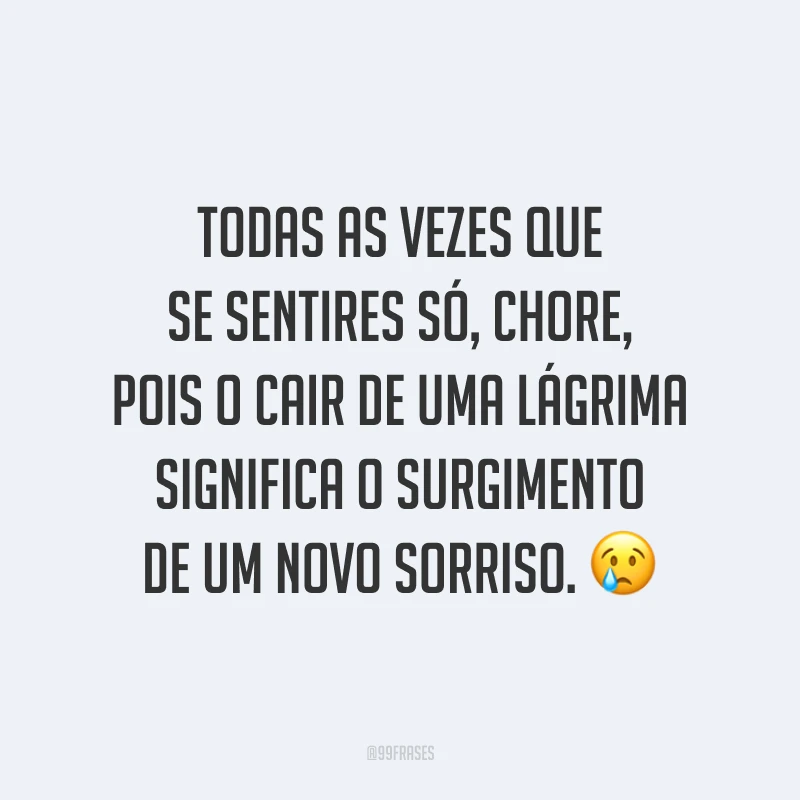Todas as vezes que se sentires só, chore, pois o cair de uma lágrima significa o surgimento de um novo sorriso. ?