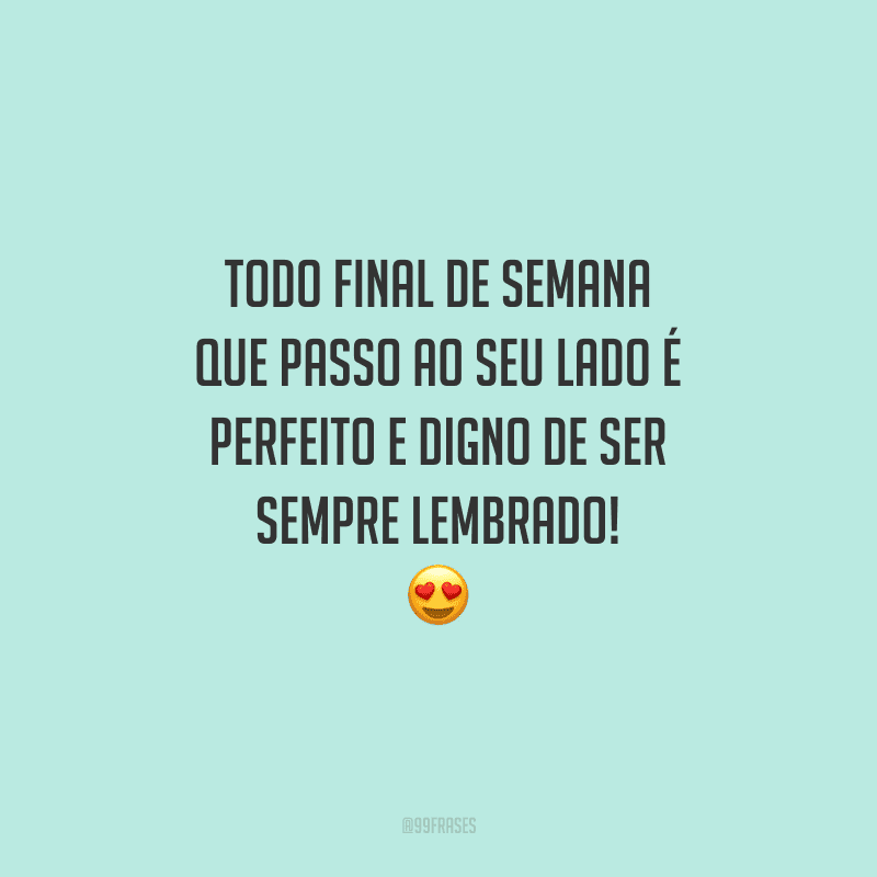 Todo final de semana que passo ao seu lado é perfeito e digno de ser sempre lembrado!