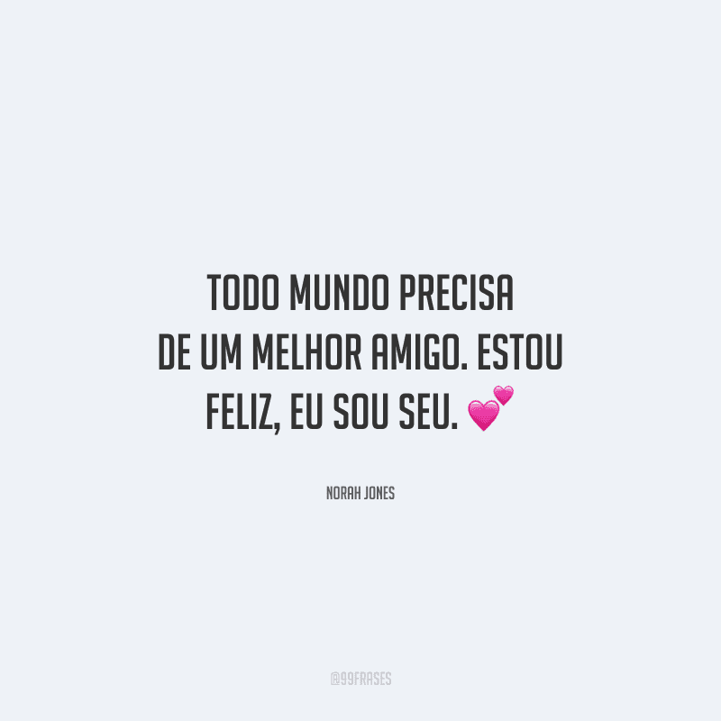 Todo mundo precisa de um melhor amigo. Estou feliz, eu sou seu.