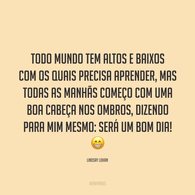 Todo mundo tem altos e baixos com os quais precisa aprender, mas todas as manhãs começo com uma boa cabeça nos ombros, dizendo para mim mesmo: será um bom dia! 😁