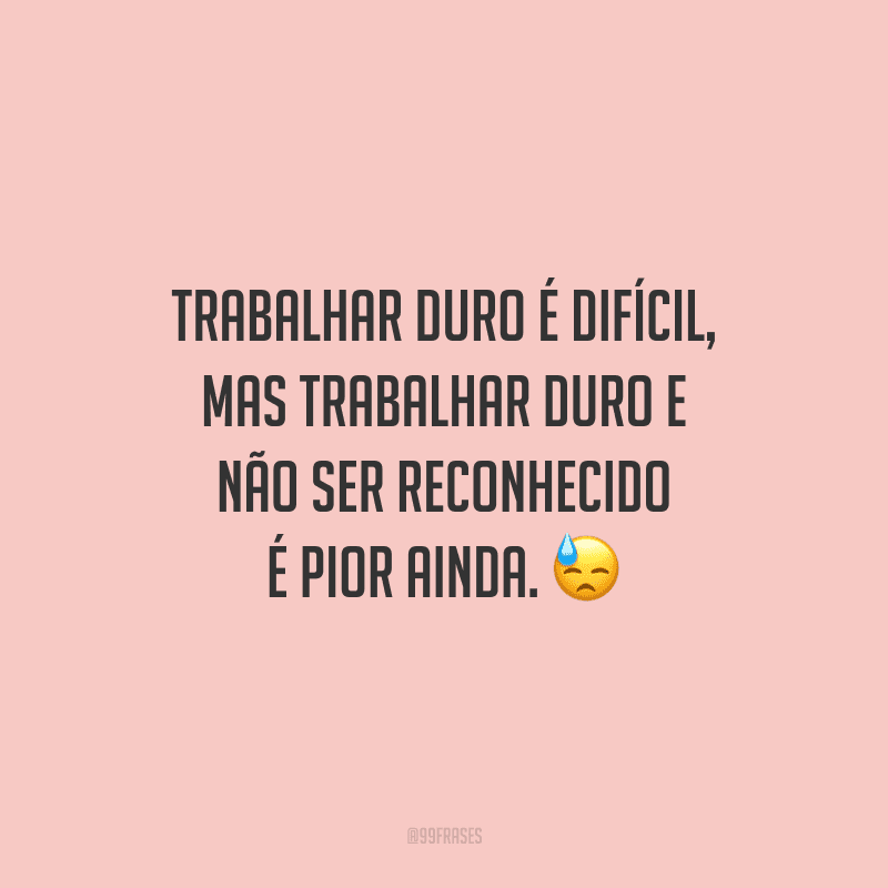 Trabalhar duro é difícil, mas trabalhar duro e não ser reconhecido é pior ainda.