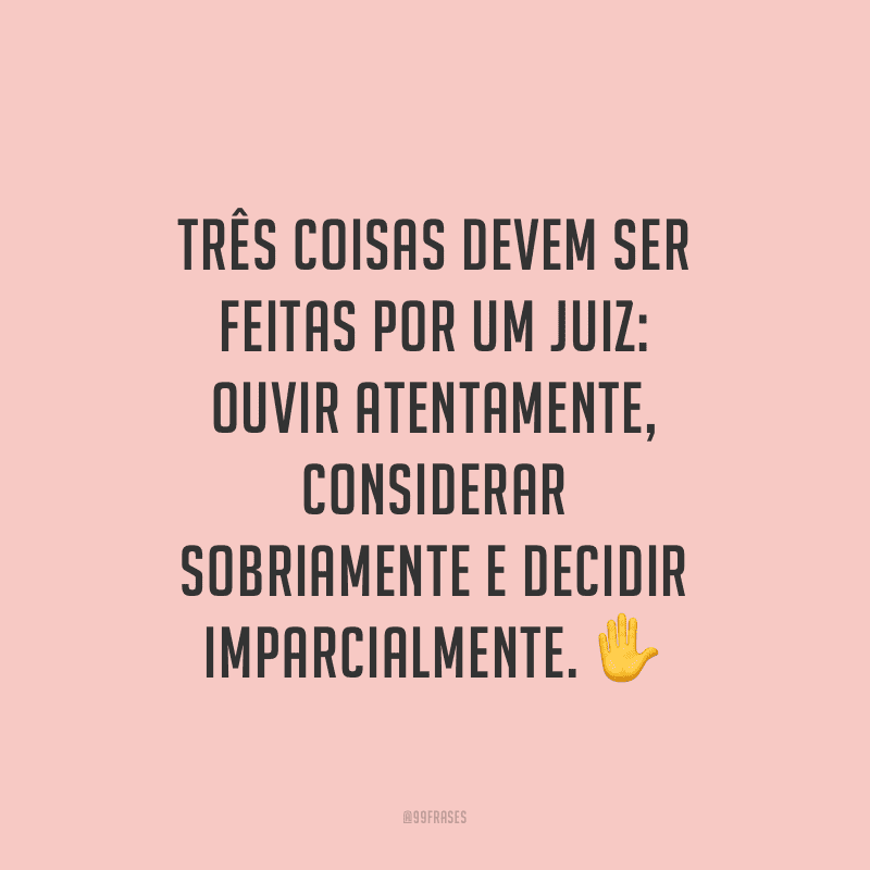 Três coisas devem ser feitas por um juiz: ouvir atentamente, considerar sobriamente e decidir imparcialmente.