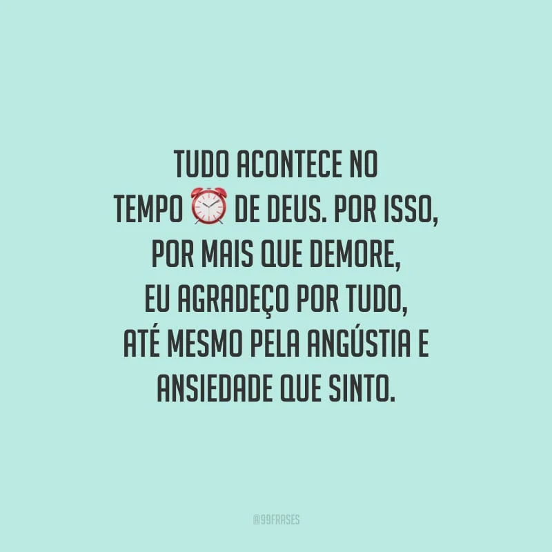 Tudo acontece no tempo de Deus. Por isso, por mais que demore, eu agradeço por tudo, até mesmo pela angústia e ansiedade que sinto.