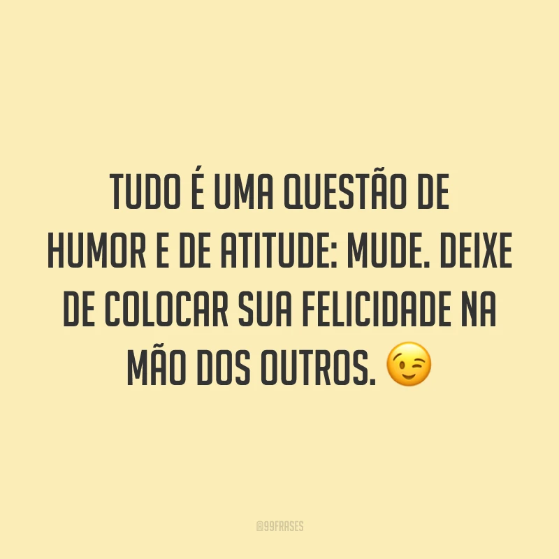 Tudo é uma questão de humor e de atitude: mude. Deixe de colocar sua felicidade na mão dos outros. 😉