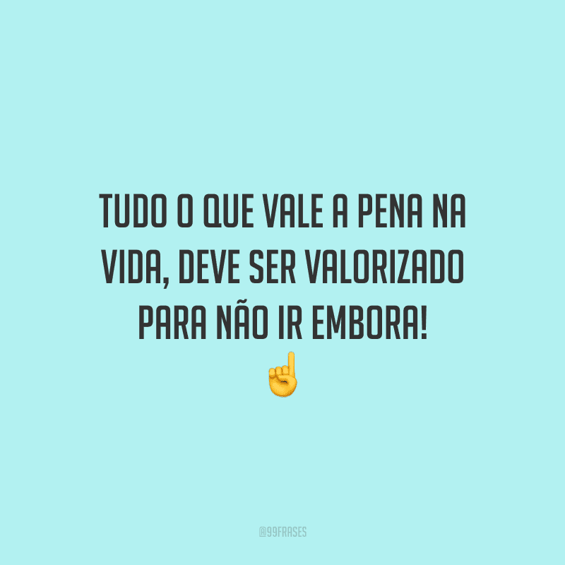 Tudo o que vale a pena na vida, deve ser valorizado para não ir embora!
