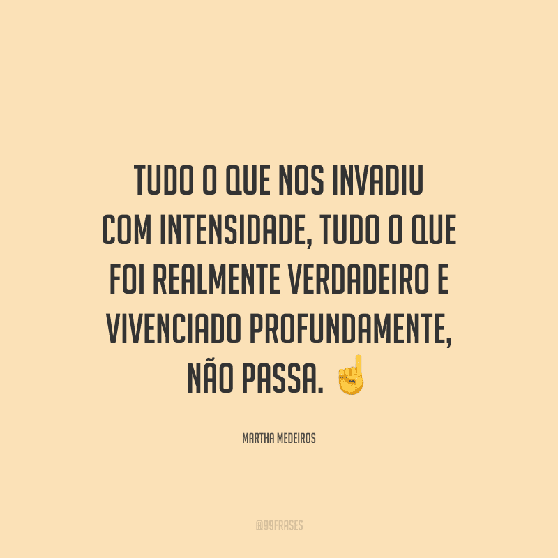 Tudo o que nos invadiu com intensidade, tudo o que foi realmente verdadeiro e vivenciado profundamente, não passa.