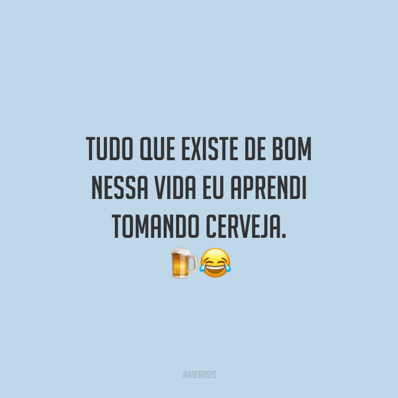 Tudo que existe de bom nessa vida eu aprendi tomando cerveja.