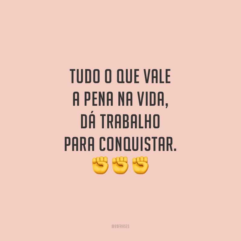 Tudo o que vale a pena na vida, dá trabalho para conquistar.