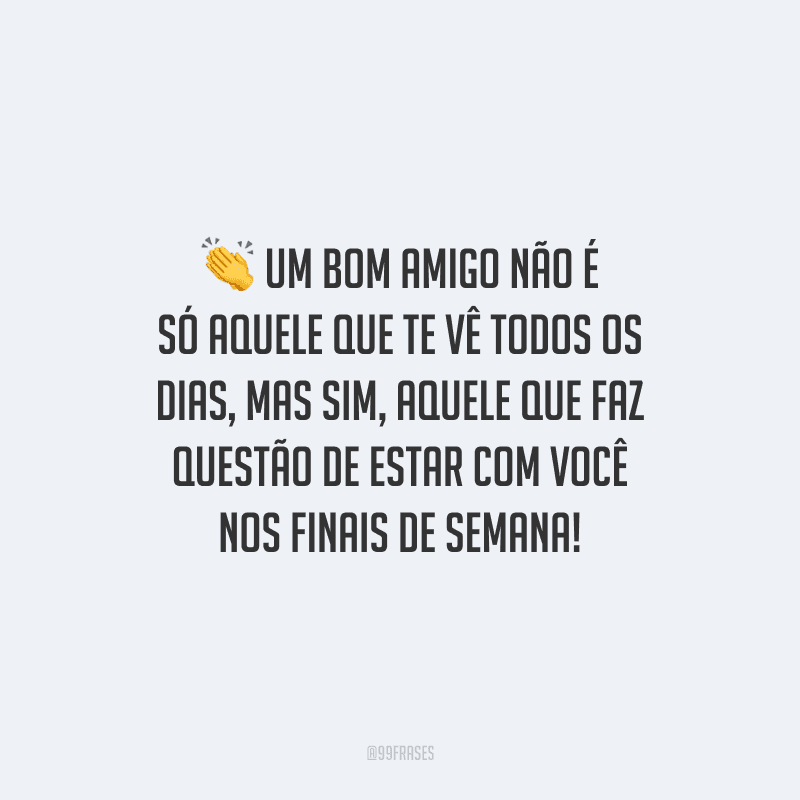 Um bom amigo não é só aquele que te vê todos os dias, mas sim aquele que faz questão de estar com você nos finais de semana! 