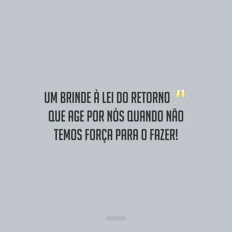 Um brinde à lei do retorno que age por nós quando não temos força para o fazer!