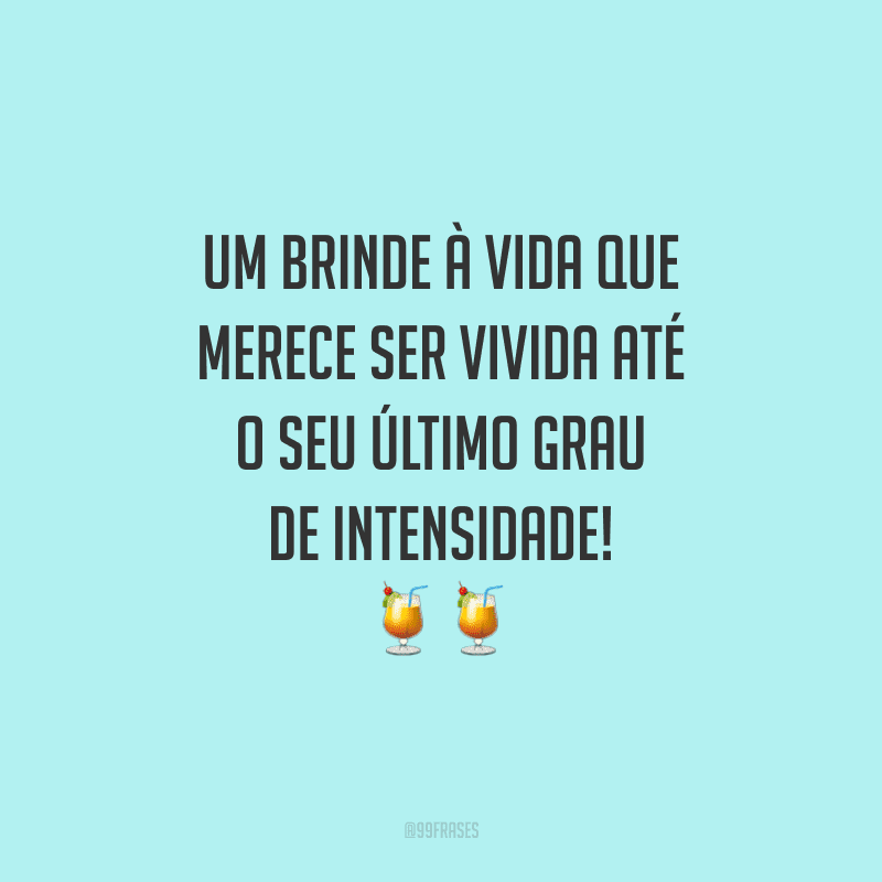 Um brinde à vida que merece ser vivida até o seu último grau de intensidade!