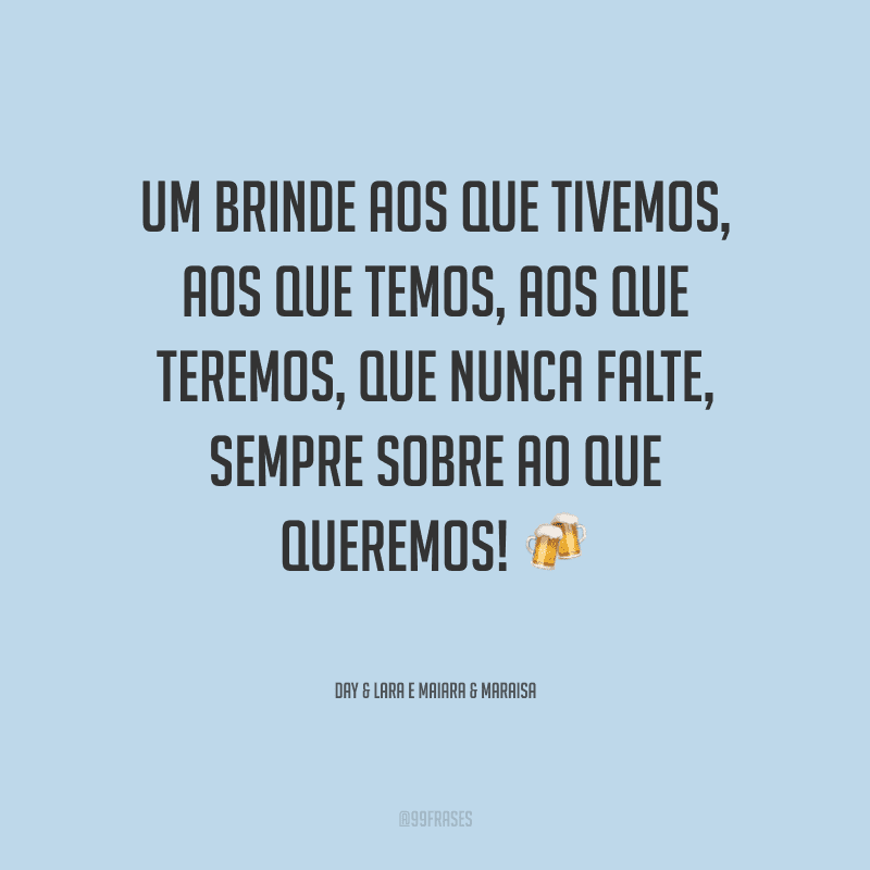 Um brinde aos que tivemos, aos que temos, aos que teremos, que nunca falte, sempre sobre ao que queremos!