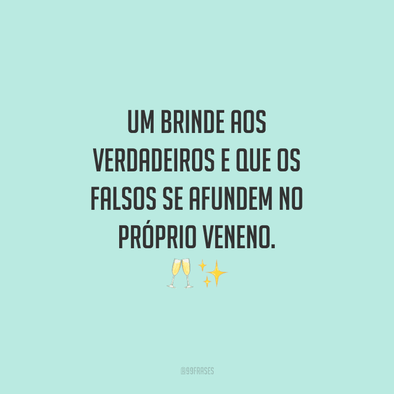 Um brinde aos verdadeiros e que os falsos se afundem no próprio veneno.