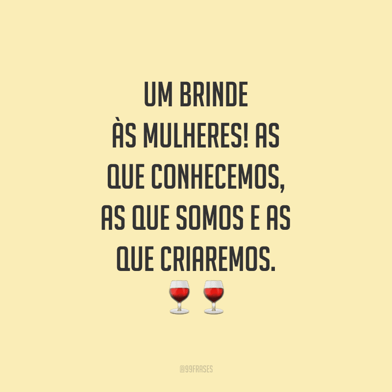 Um brinde às mulheres! As que conhecemos, as que somos e as que criaremos.