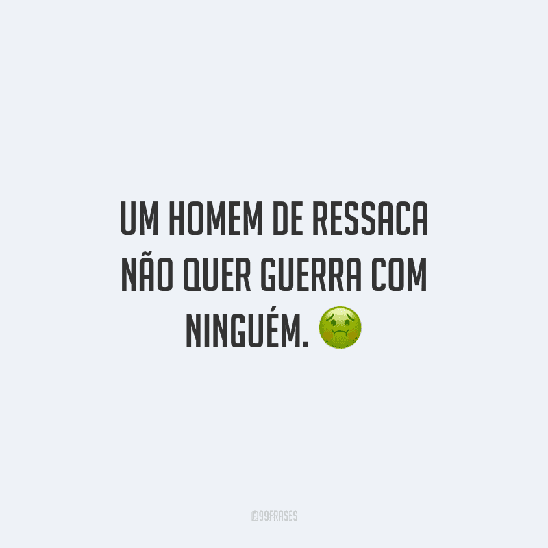 Um homem de ressaca não quer guerra com ninguém. 