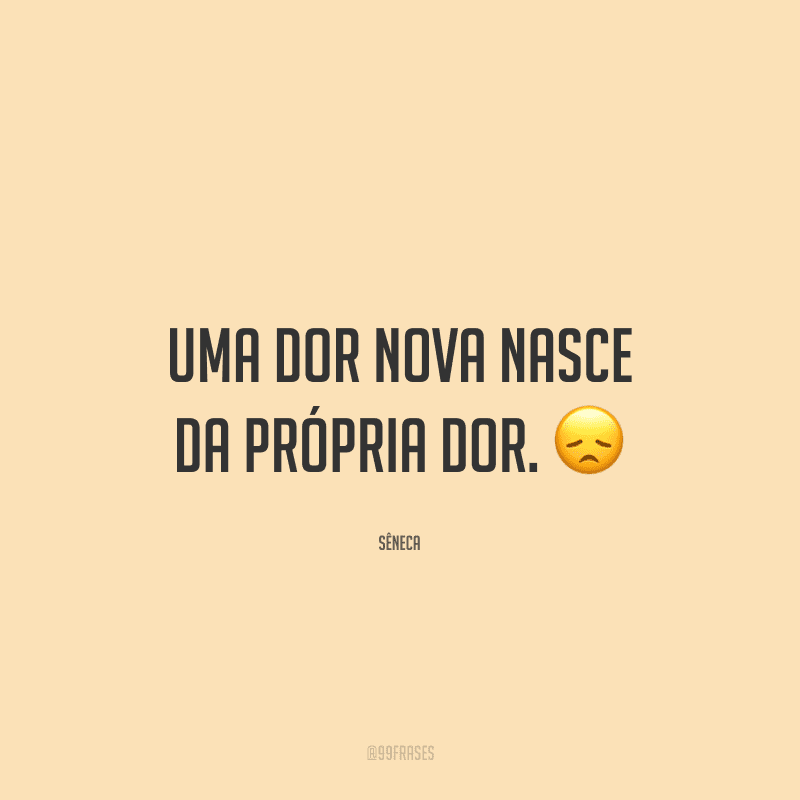Uma dor nova nasce da própria dor.