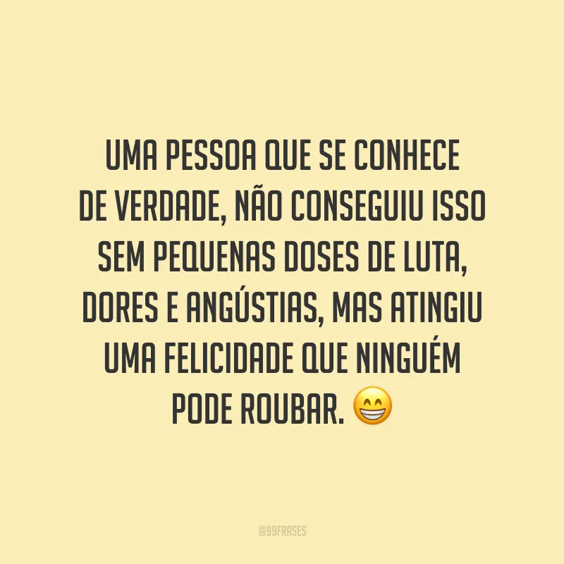 Uma pessoa que se conhece de verdade, não conseguiu isso sem pequenas doses de luta, dores e angústias, mas atingiu uma felicidade que ninguém pode roubar.
