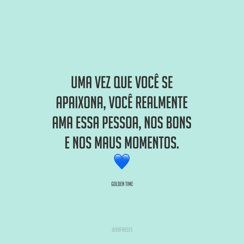 Uma vez que você se apaixona, você realmente ama essa pessoa, nos bons e nos maus momentos.