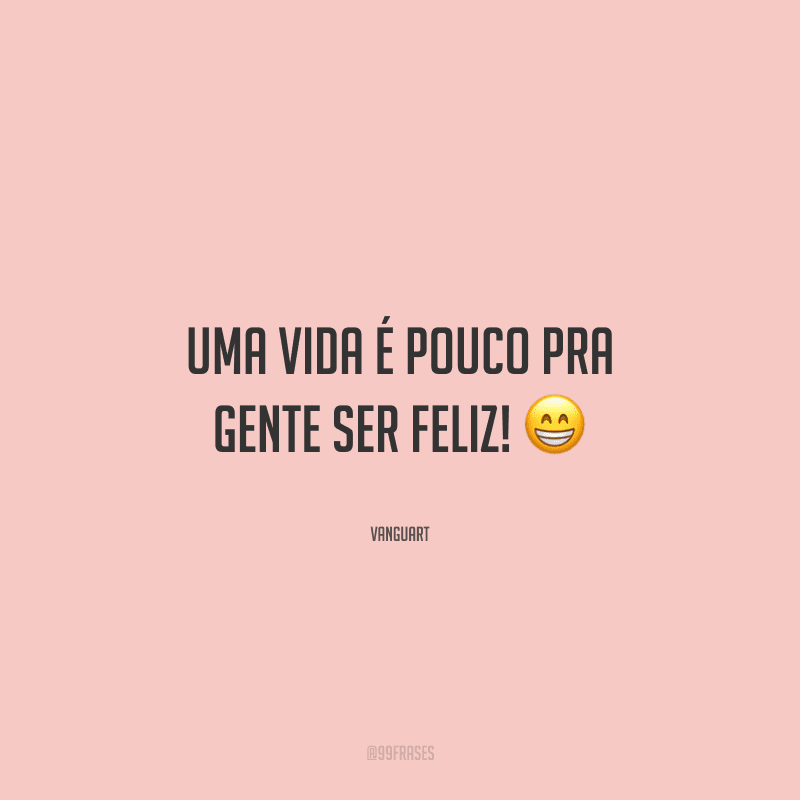 Uma vida é pouco pra gente ser feliz! 