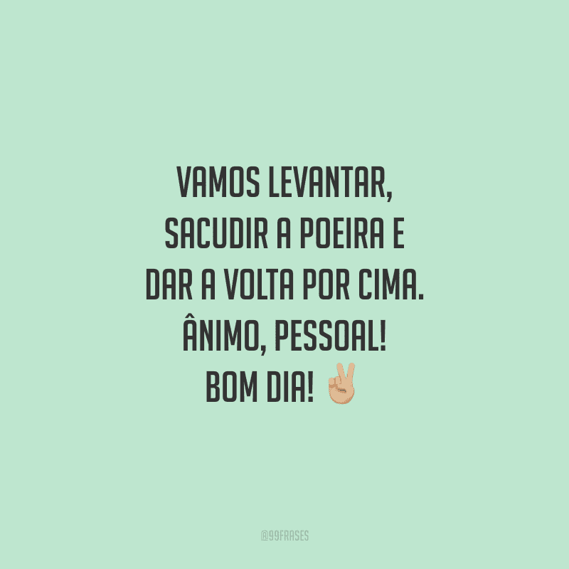Vamos levantar, sacudir a poeira e dar a volta por cima. Ânimo, pessoal! Bom dia!