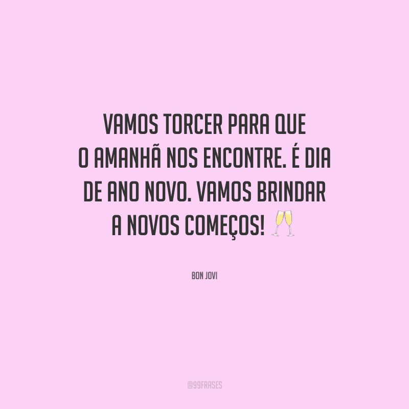 Vamos torcer para que o amanhã nos encontre. É dia de ano novo. Vamos brindar a novos começos!